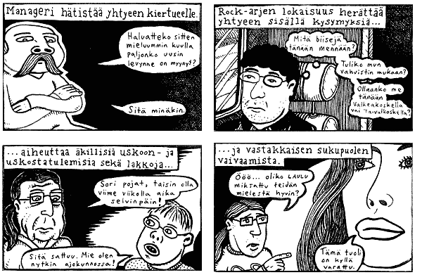 [Takakansikuva] Sarjakuvaruutujen tekstit: 
MANAGERI H�TIST�� YHTYEEN KIERTUEELLE. 'Haluatteko sitten mieluummin kuulla paljonko uusin levynne on myynyt?' 'Sit� min�kin'. 
ROCK-ARJEN LOKAISUUS HER�TT�� YHTYEEN SIS�LL� KYSYMYKSI�... 'Mit� biisej� t�n��n menn��n?' 'Tuliko mun vahvistin mukaan?' 'Ollaanko me t�n��n Valkeakoskella vai Taivalkoskella?' 
...AIHEUTTAA �KILLISI� USKOON- JA USKOSTATULEMISIA SEK� LAKKOJA... 'Sori pojat, taisin olla viime viikolla aika selvinp�in!' 'Sit� sattuu. Mie olen nytkin ajokunnossa!' 
...JA VASTAKKAISEN SUKUPUOLEN VAIVAAMISTA. '���... oliko LAULU miksattu teid�n mielest� hyvin?' 'T�m� tuoli on kyll� varattu.'